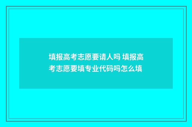 填报高考志愿要请人吗 填报高考志愿要填专业代码吗怎么填