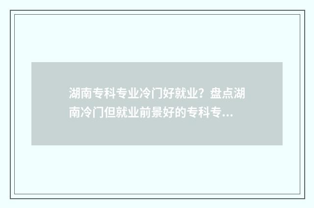 湖南专科专业冷门好就业？盘点湖南冷门但就业前景好的专科专业大全 湖南专科专业冷门的学校