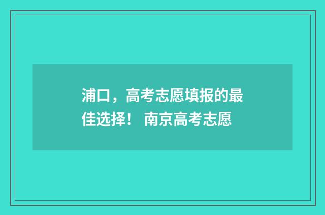 浦口，高考志愿填报的最佳选择！ 南京高考志愿