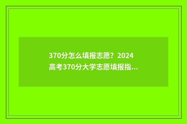 370分怎么填报志愿？2024高考370分大学志愿填报指南 370分能报什么学校