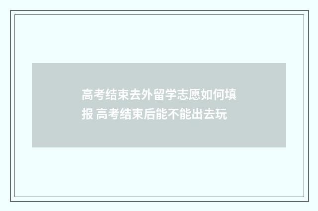 高考结束去外留学志愿如何填报 高考结束后能不能出去玩