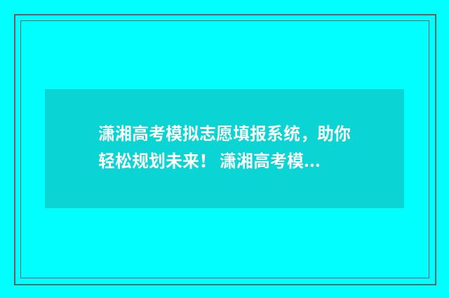潇湘高考模拟志愿填报系统，助你轻松规划未来！ 潇湘高考模拟志愿