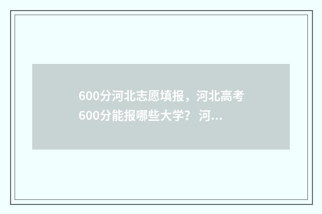 600分河北志愿填报，河北高考600分能报哪些大学？ 河北高考96个志愿怎么录取