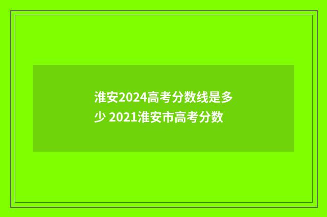 淮安2024高考分数线是多少 2021淮安市高考分数