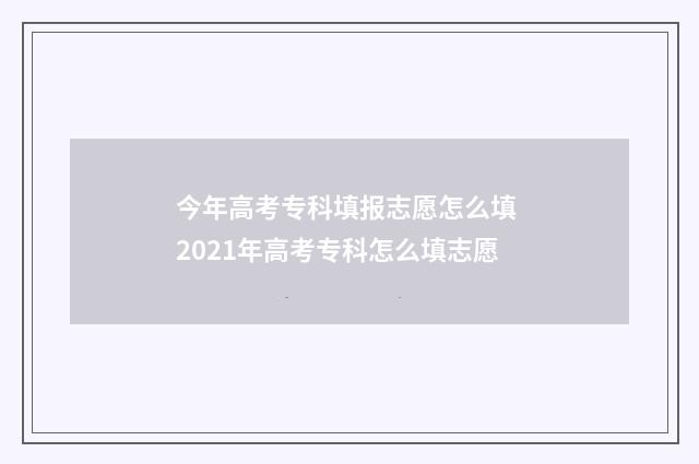 今年高考专科填报志愿怎么填 2021年高考专科怎么填志愿