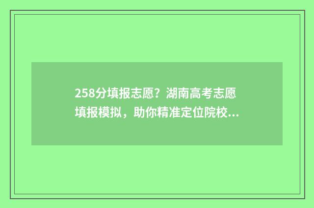 258分填报志愿？湖南高考志愿填报模拟，助你精准定位院校专业 2021年高考258分能上什么学校