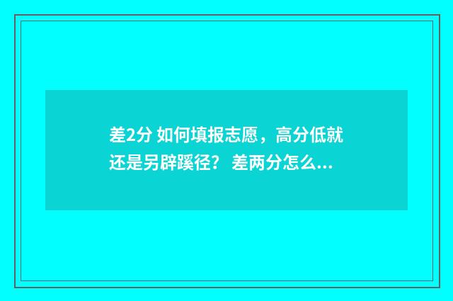 差2分 如何填报志愿，高分低就还是另辟蹊径？ 差两分怎么办