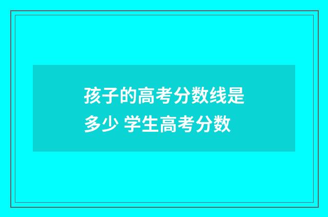孩子的高考分数线是多少 学生高考分数