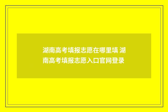 湖南高考填报志愿在哪里填 湖南高考填报志愿入口官网登录
