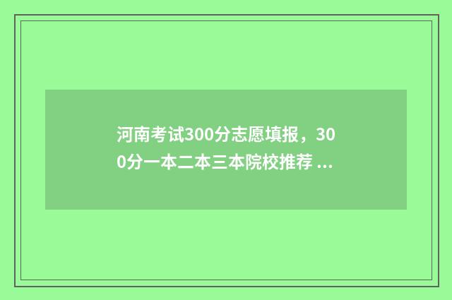 河南考试300分志愿填报，300分一本二本三本院校推荐 河南2020年高考300分以下有多少人