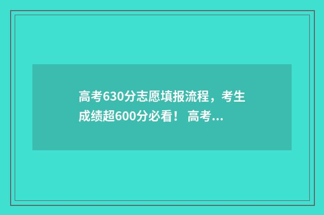 高考630分志愿填报流程，考生成绩超600分必看！ 高考630分什么概念