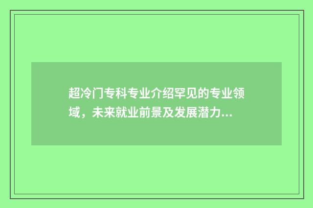 超冷门专科专业介绍罕见的专业领域，未来就业前景及发展潜力分析 专科院校冷门专业