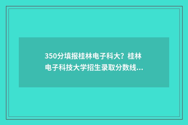 350分填报桂林电子科大？桂林电子科技大学招生录取分数线公布 桂电多少分