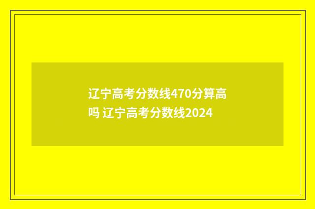辽宁高考分数线470分算高吗 辽宁高考分数线2024