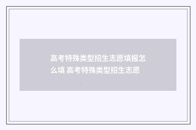 高考特殊类型招生志愿填报怎么填 高考特殊类型招生志愿