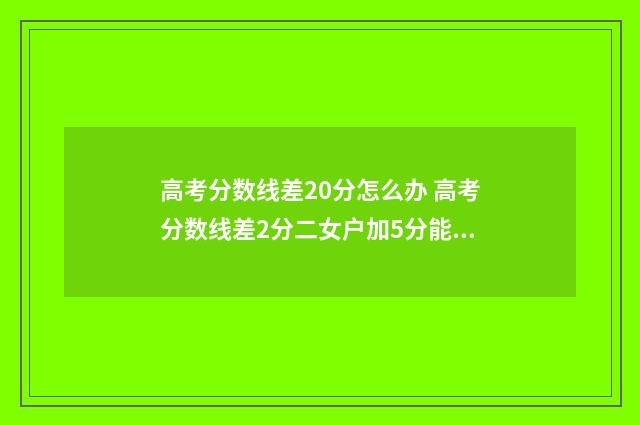 高考分数线差20分怎么办 高考分数线差2分二女户加5分能上本科吗