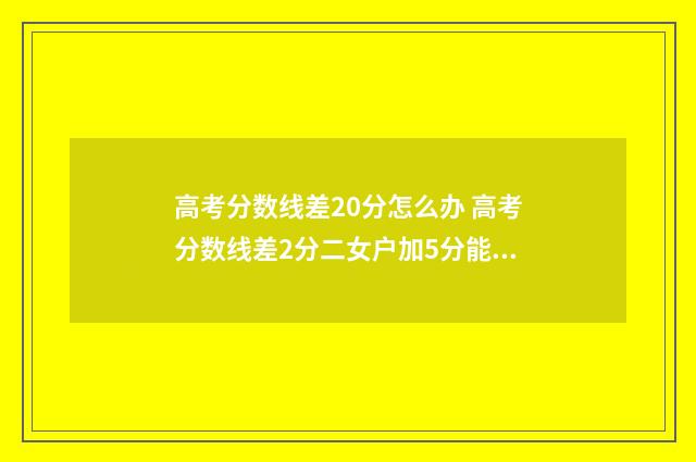 高考分数线差20分怎么办 高考分数线差2分二女户加5分能上本科吗