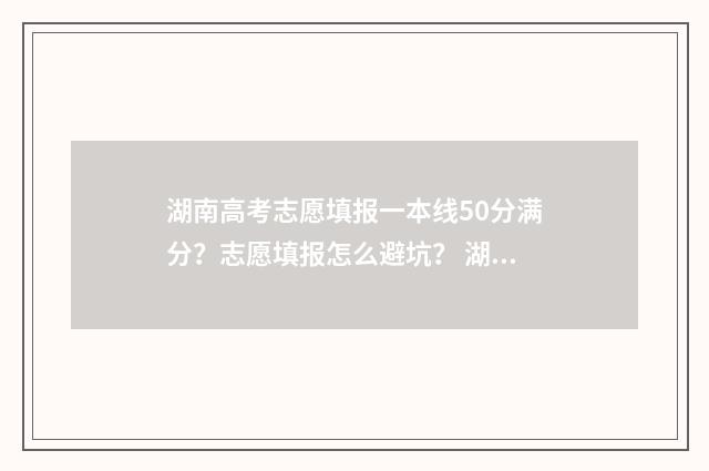 湖南高考志愿填报一本线50分满分？志愿填报怎么避坑？ 湖南高考志愿填报指南2024