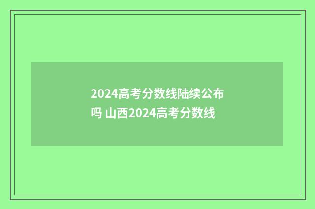 2024高考分数线陆续公布吗 山西2024高考分数线