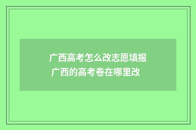 广西高考怎么改志愿填报 广西的高考卷在哪里改