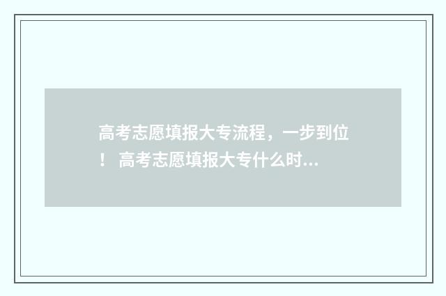 高考志愿填报大专流程，一步到位！ 高考志愿填报大专什么时候开始录取