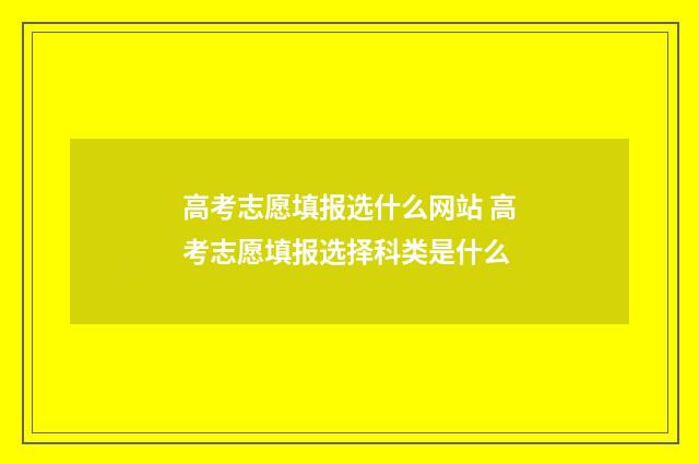 高考志愿填报选什么网站 高考志愿填报选择科类是什么