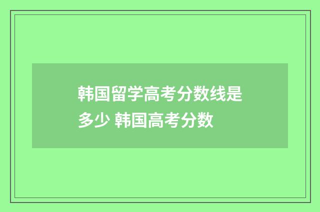 韩国留学高考分数线是多少 韩国高考分数