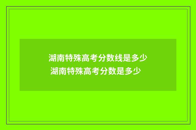 湖南特殊高考分数线是多少 湖南特殊高考分数是多少