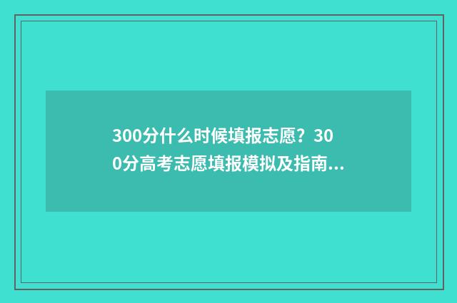 300分什么时候填报志愿？300分高考志愿填报模拟及指南 300分二几时