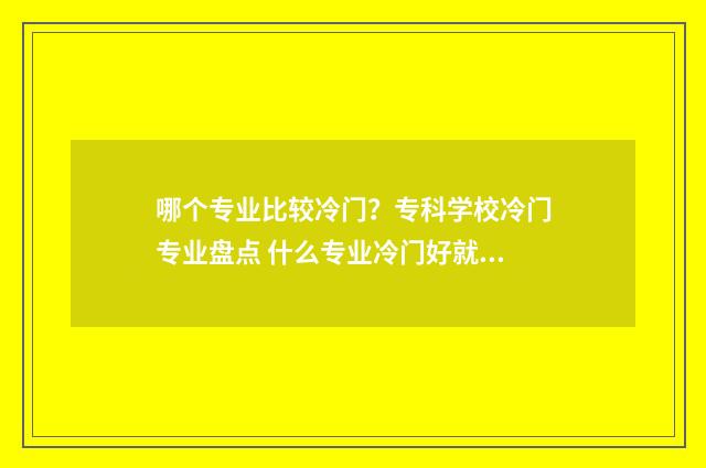 哪个专业比较冷门？专科学校冷门专业盘点 什么专业冷门好就业