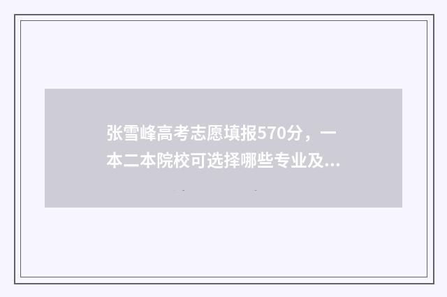 张雪峰高考志愿填报570分，一本二本院校可选择哪些专业及学校？ 张雪峰高考志愿收费