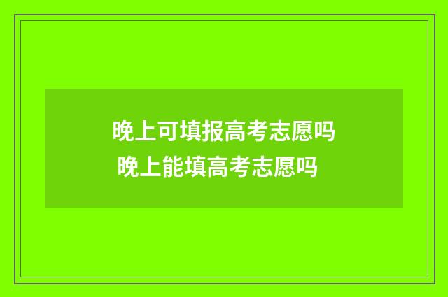 晚上可填报高考志愿吗 晚上能填高考志愿吗