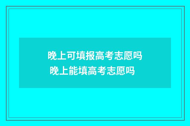 晚上可填报高考志愿吗 晚上能填高考志愿吗