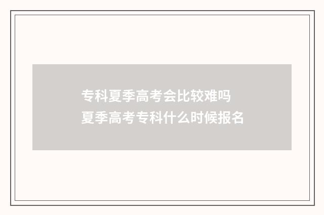 专科夏季高考会比较难吗 夏季高考专科什么时候报名