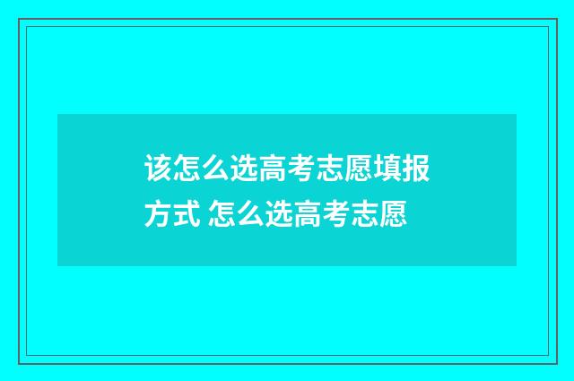 该怎么选高考志愿填报方式 怎么选高考志愿
