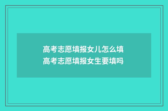 高考志愿填报女儿怎么填 高考志愿填报女生要填吗