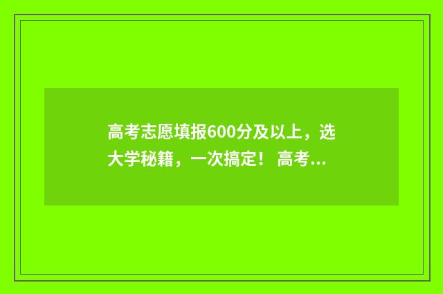 高考志愿填报600分及以上，选大学秘籍，一次搞定！ 高考志愿填报能填几个