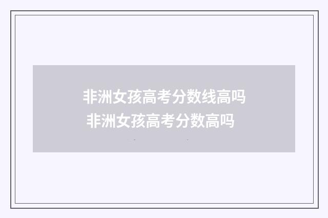 非洲女孩高考分数线高吗 非洲女孩高考分数高吗