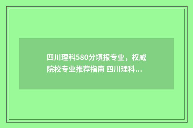 四川理科580分填报专业，权威院校专业推荐指南 四川理科580分填哪个专业