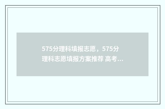 575分理科填报志愿，575分理科志愿填报方案推荐 高考理科575算不算好成绩