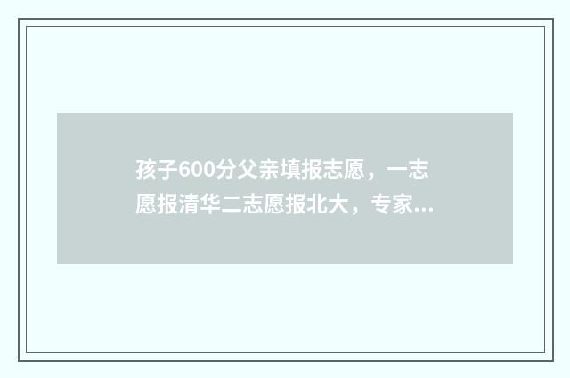 孩子600分父亲填报志愿，一志愿报清华二志愿报北大，专家，建议稳妥一点