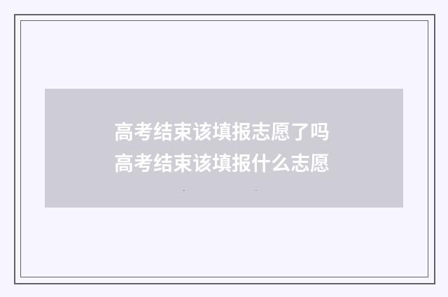 高考结束该填报志愿了吗 高考结束该填报什么志愿