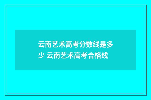 云南艺术高考分数线是多少 云南艺术高考合格线