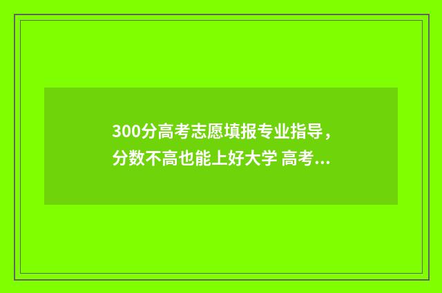 300分高考志愿填报专业指导，分数不高也能上好大学 高考300分怎么选择专业和学校