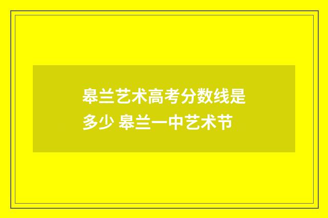 皋兰艺术高考分数线是多少 皋兰一中艺术节