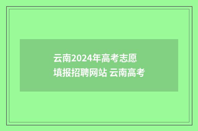 云南2024年高考志愿填报招聘网站 云南高考