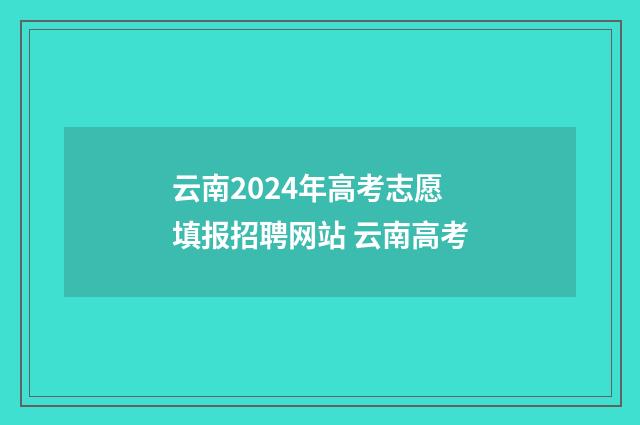 云南2024年高考志愿填报招聘网站 云南高考