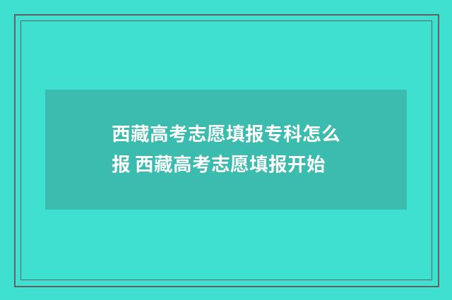 西藏高考志愿填报专科怎么报 西藏高考志愿填报开始