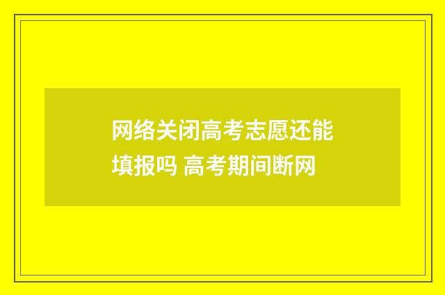 网络关闭高考志愿还能填报吗 高考期间断网