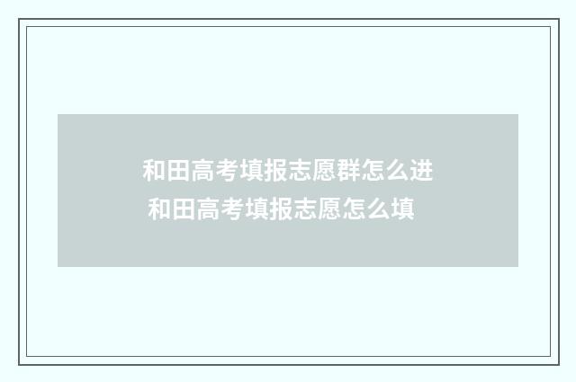 和田高考填报志愿群怎么进 和田高考填报志愿怎么填